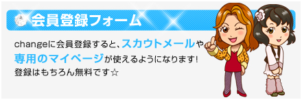 会員登録フォーム　changeに会員登録すると、スカウトメールの利用や専用のマイページが持てるようになります!登録はもちろん無料☆